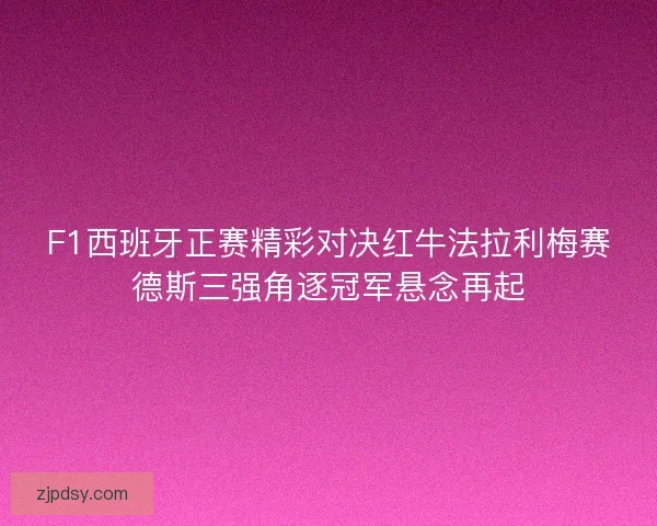 F1西班牙正赛精彩对决红牛法拉利梅赛德斯三强角逐冠军悬念再起
