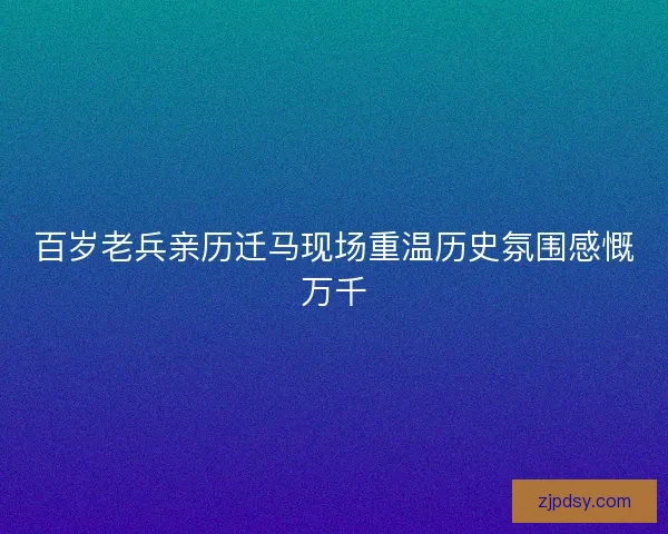 百岁老兵亲历迁马现场重温历史氛围感慨万千