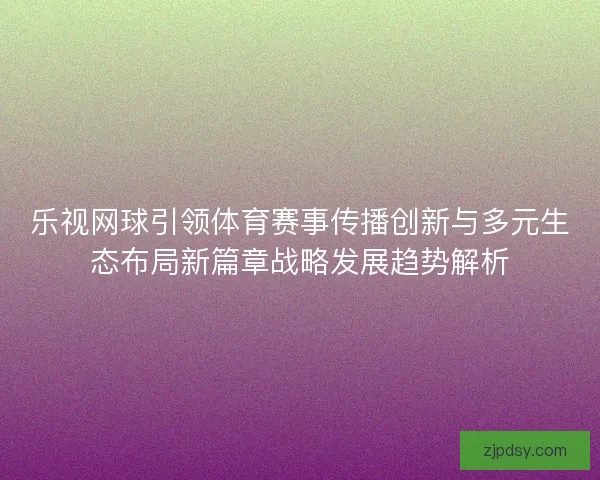 乐视网球引领体育赛事传播创新与多元生态布局新篇章战略发展趋势解析 乐视网球引领体育赛事传播创新与多元生态布局新篇章战略发展趋势解析