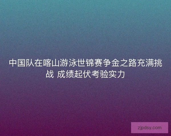 中国队在喀山游泳世锦赛争金之路充满挑战 成绩起伏考验实力 中国队在喀山游泳世锦赛争金之路充满挑战 成绩起伏考验实力