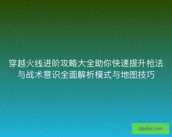 穿越火线进阶攻略大全助你快速提升枪法与战术意识全面解析模式与地图技巧