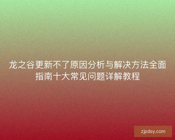 龙之谷更新不了原因分析与解决方法全面指南十大常见问题详解教程