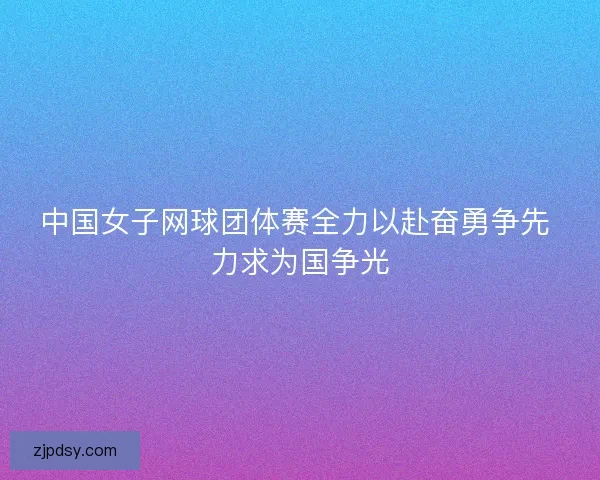 中国女子网球团体赛全力以赴奋勇争先 力求为国争光
