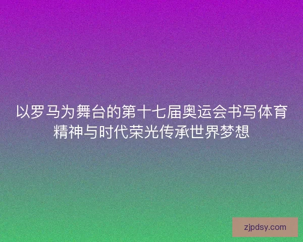 以罗马为舞台的第十七届奥运会书写体育精神与时代荣光传承世界梦想