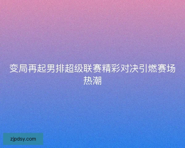 变局再起男排超级联赛精彩对决引燃赛场热潮 变局再起男排超级联赛精彩对决引燃赛场热潮