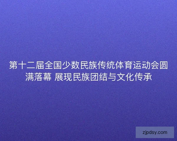 第十二届全国少数民族传统体育运动会圆满落幕 展现民族团结与文化传承