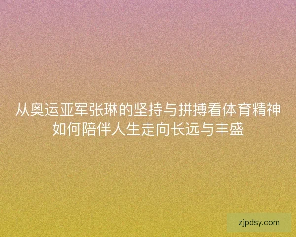 从奥运亚军张琳的坚持与拼搏看体育精神如何陪伴人生走向长远与丰盛