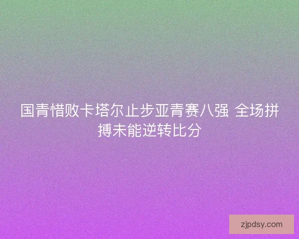 国青惜败卡塔尔止步亚青赛八强 全场拼搏未能逆转比分