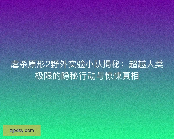 虐杀原形2野外实验小队揭秘：超越人类极限的隐秘行动与惊悚真相