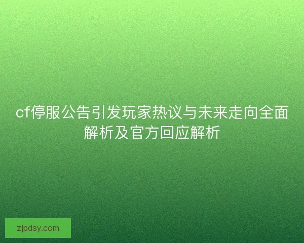cf停服公告引发玩家热议与未来走向全面解析及官方回应解析
