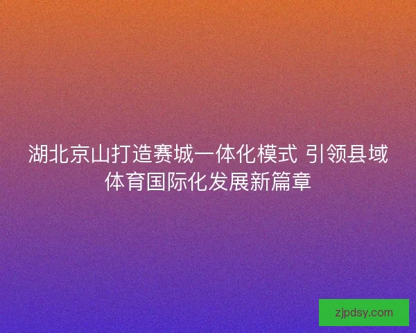 湖北京山打造赛城一体化模式 引领县域体育国际化发展新篇章