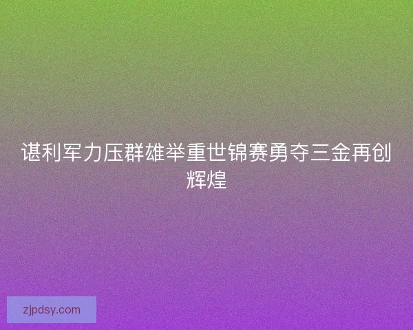 谌利军力压群雄举重世锦赛勇夺三金再创辉煌 谌利军力压群雄举重世锦赛勇夺三金再创辉煌