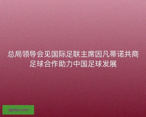 总局领导会见国际足联主席因凡蒂诺共商足球合作助力中国足球发展 总局领导会见国际足联主席因凡蒂诺共商足球合作助力中国足球发展