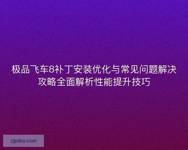 极品飞车8补丁安装优化与常见问题解决攻略全面解析性能提升技巧