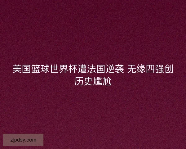 美国篮球世界杯遭法国逆袭 无缘四强创历史尴尬 美国篮球世界杯遭法国逆袭 无缘四强创历史尴尬