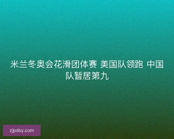 米兰冬奥会花滑团体赛 美国队领跑 中国队暂居第九 米兰冬奥会花滑团体赛 美国队领跑 中国队暂居第九