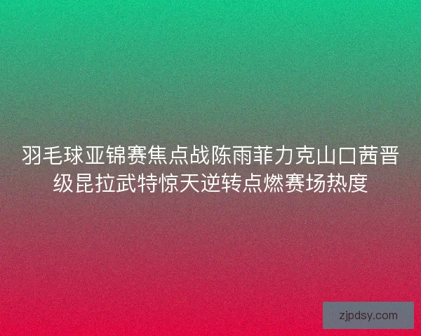 羽毛球亚锦赛焦点战陈雨菲力克山口茜晋级昆拉武特惊天逆转点燃赛场热度 羽毛球亚锦赛焦点战陈雨菲力克山口茜晋级昆拉武特惊天逆转点燃赛场热度
