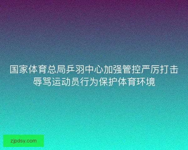 国家体育总局乒羽中心加强管控严厉打击辱骂运动员行为保护体育环境