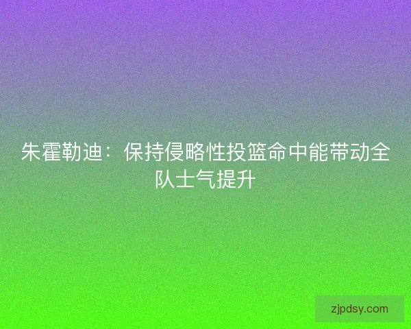 朱霍勒迪：保持侵略性投篮命中能带动全队士气提升