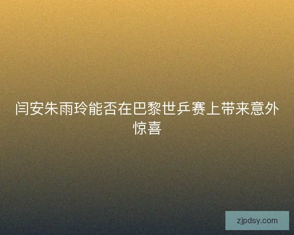 闫安朱雨玲能否在巴黎世乒赛上带来意外惊喜 闫安朱雨玲能否在巴黎世乒赛上带来意外惊喜