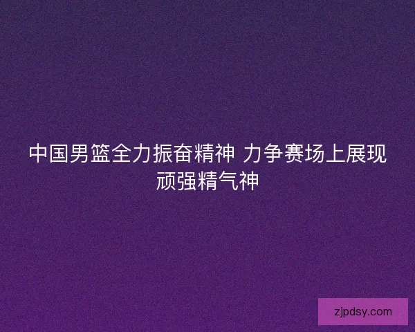 中国男篮全力振奋精神 力争赛场上展现顽强精气神 中国男篮全力振奋精神 力争赛场上展现顽强精气神