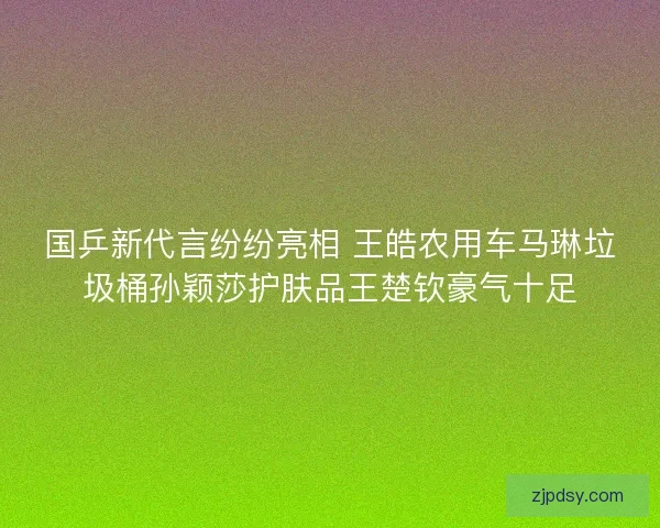 国乒新代言纷纷亮相 王皓农用车马琳垃圾桶孙颖莎护肤品王楚钦豪气十足 国乒新代言纷纷亮相 王皓农用车马琳垃圾桶孙颖莎护肤品王楚钦豪气十足