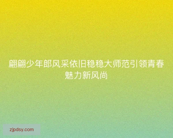 翩翩少年郎风采依旧稳稳大师范引领青春魅力新风尚 翩翩少年郎风采依旧稳稳大师范引领青春魅力新风尚