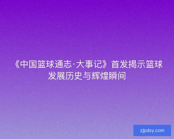 《中国篮球通志·大事记》首发揭示篮球发展历史与辉煌瞬间 《中国篮球通志·大事记》首发揭示篮球发展历史与辉煌瞬间