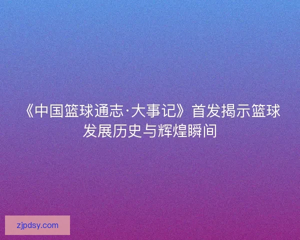 《中国篮球通志·大事记》首发揭示篮球发展历史与辉煌瞬间 《中国篮球通志·大事记》首发揭示篮球发展历史与辉煌瞬间
