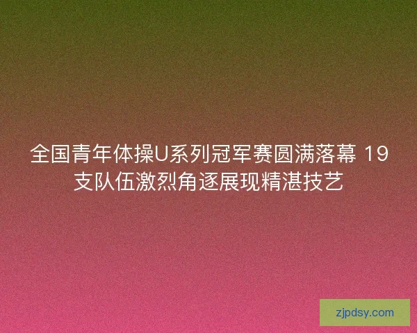 全国青年体操U系列冠军赛圆满落幕 19支队伍激烈角逐展现精湛技艺 全国青年体操U系列冠军赛圆满落幕 19支队伍激烈角逐展现精湛技艺