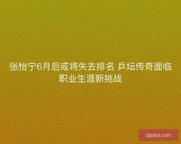 张怡宁6月后或将失去排名 乒坛传奇面临职业生涯新挑战